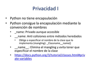 Privacidad I
• Python no tiene encapsulación
• Python consigue la encapsulación mediante la
convención de nombres
• _name: Privado aunque accesible
• __name: Anti colisiones entre métodos heredados
• Obliga a especificar el nombre de la clase que lo
implementa (mangling): _Classname__name()
• __name__: Elimina el mangling y evita tener que
especificar el nombre de la clase
• https://docs.python.org/3/tutorial/classes.html#priv
ate-variables
 