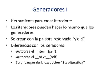 Generadores I
• Herramienta para crear iteradores
• Los iteradores pueden hacer lo mismo que los
generadores
• Se crean con la palabra reservada “yield”
• Diferencias con los iteradores
• Autocrea el __iter__(self)
• Autocrea el __next__(self)
• Se encargan de la excepción “StopIteration”
 