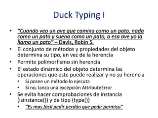 Duck Typing I
• “Cuando veo un ave que camina como un pato, nada
como un pato y suena como un pato, a esa ave yo la
llamo un pato” – Davis, Robin S.
• El conjunto de métodos y propiedades del objeto
determina su tipo, en vez de la herencia
• Permite polimorfismo sin herencia
• El estado dinámico del objeto determina las
operaciones que este puede realizar y no su herencia
• Si posee un método lo ejecuta
• Si no, lanza una excepción AttributeError
• Se evita hacer comprobaciones de instancia
(isinstance()) y de tipo (type())
• “Es mas fácil pedir perdón que pedir permiso”
 