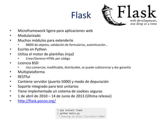 Flask
• Microframework ligero para aplicaciones web
• Modularizado
• Muchos módulos para extenderlo
• BBDD de objetos, validación de formularios, autenticación…
• Escrito en Python
• Utiliza el motor de plantillas Jinja2
• Crear/Generar HTML por código
• Licencia BSD
• Uso comercial, modificable, distribuible, se puede sublicenciar y dar garantía
• Multiplataforma
• RESTful
• Contiene servidor (puerto 5000) y modo de depuración
• Soporte integrado para test unitarios
• Tiene implementado un sistema de cookies seguras
• 1 de abril de 2010 – 14 de Junio de 2013 (Última release)
• http://flask.pocoo.org/
 