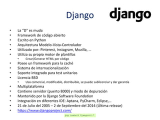 Django
• La “D” es muda
• Framework de código abierto
• Escrito en Python
• Arquitectura Modelo-Vista-Controlador
• Utilizado por: Pinterest, Instagram, Mozilla, …
• Utiliza su propio motor de plantillas
• Crear/Generar HTML por código
• Posee un framework para la caché
• Sistema de internacionalización
• Soporte integrado para test unitarios
• Licencia BSD
• Uso comercial, modificable, distribuible, se puede sublicenciar y dar garantía
• Multiplataforma
• Contiene servidor (puerto 8000) y modo de depuración
• Mantenido por la Django Software Foundation
• Integración en diferentes IDE: Aptana, PyCharm, Eclipse,…
• 21 de Julio del 2005 – 2 de Septiembre del 2014 (Última release)
• https://www.djangoproject.com/
 