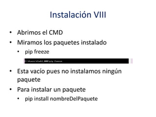 Instalación VIII
• Abrimos el CMD
• Miramos los paquetes instalado
• pip freeze
• Esta vacío pues no instalamos ningún
paquete
• Para instalar un paquete
• pip install nombreDelPaquete
 