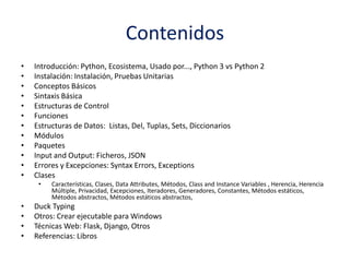 Contenidos
• Introducción: Python, Ecosistema, Usado por..., Python 3 vs Python 2
• Instalación: Instalación, Pruebas Unitarias
• Conceptos Básicos
• Sintaxis Básica
• Estructuras de Control
• Funciones
• Estructuras de Datos: Listas, Del, Tuplas, Sets, Diccionarios
• Módulos
• Paquetes
• Input and Output: Ficheros, JSON
• Errores y Excepciones: Syntax Errors, Exceptions
• Clases
• Características, Clases, Data Attributes, Métodos, Class and Instance Variables , Herencia, Herencia
Múltiple, Privacidad, Excepciones, Iteradores, Generadores, Constantes, Métodos estáticos,
Métodos abstractos, Métodos estáticos abstractos,
• Duck Typing
• Otros: Crear ejecutable para Windows
• Técnicas Web: Flask, Django, Otros
• Referencias: Libros
 