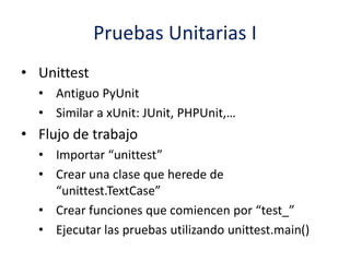 Pruebas Unitarias I
• Unittest
• Antiguo PyUnit
• Similar a xUnit: JUnit, PHPUnit,…
• Flujo de trabajo
• Importar “unittest”
• Crear una clase que herede de
“unittest.TextCase”
• Crear funciones que comiencen por “test_”
• Ejecutar las pruebas utilizando unittest.main()
 