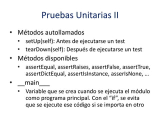 Pruebas Unitarias II
• Métodos autollamados
• setUp(self): Antes de ejecutarse un test
• tearDown(self): Después de ejecutarse un test
• Métodos disponibles
• assertEqual, assertRaises, assertFalse, assertTrue,
assertDictEqual, assertIsInstance, asserIsNone, …
• __main___
• Variable que se crea cuando se ejecuta el módulo
como programa principal. Con el “if”, se evita
que se ejecute ese código si se importa en otro
 