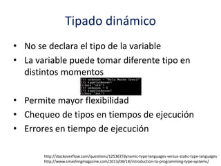 Tipado dinámico
• No se declara el tipo de la variable
• La variable puede tomar diferente tipo en
distintos momentos
• Permite mayor flexibilidad
• Chequeo de tipos en tiempos de ejecución
• Errores en tiempo de ejecución
http://stackoverflow.com/questions/125367/dynamic-type-languages-versus-static-type-languages
http://www.smashingmagazine.com/2013/04/18/introduction-to-programming-type-systems/
 