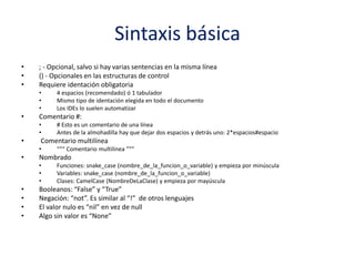 Sintaxis básica
• ; - Opcional, salvo si hay varias sentencias en la misma línea
• () - Opcionales en las estructuras de control
• Requiere identación obligatoria
• 4 espacios (recomendado) ó 1 tabulador
• Mismo tipo de identación elegida en todo el documento
• Los IDEs lo suelen automatizar
• Comentario #:
• # Esto es un comentario de una línea
• Antes de la almohadilla hay que dejar dos espacios y detrás uno: 2*espacios#espacio
• Comentario multilínea
• “““ Comentario multilinea ”””
• Nombrado
• Funciones: snake_case (nombre_de_la_funcion_o_variable) y empieza por minúscula
• Variables: snake_case (nombre_de_la_funcion_o_variable)
• Clases: CamelCase (NombreDeLaClase) y empieza por mayúscula
• Booleanos: “False” y “True”
• Negación: “not”. Es similar al “!” de otros lenguajes
• El valor nulo es “nil” en vez de null
• Algo sin valor es “None”
 