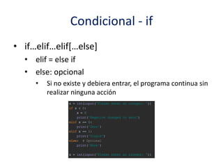 Condicional - if
• if…elif…elif[…else]
• elif = else if
• else: opcional
• Si no existe y debiera entrar, el programa continua sin
realizar ninguna acción
 