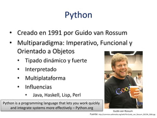 Python
• Creado en 1991 por Guido van Rossum
• Multiparadigma: Imperativo, Funcional y
Orientado a Objetos
• Tipado dinámico y fuerte
• Interpretado
• Multiplataforma
• Influencias
• Java, Haskell, Lisp, Perl
Guido van Rossum
Fuente: http://commons.wikimedia.org/wiki/File:Guido_van_Rossum_OSCON_2006.jpg
Python is a programming language that lets you work quickly
and integrate systems more effectively – Python.org
 