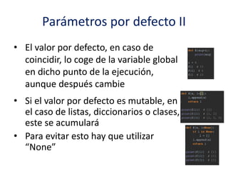 Parámetros por defecto II
• El valor por defecto, en caso de
coincidir, lo coge de la variable global
en dicho punto de la ejecución,
aunque después cambie
• Si el valor por defecto es mutable, en
el caso de listas, diccionarios o clases,
este se acumulará
• Para evitar esto hay que utilizar
“None”
 