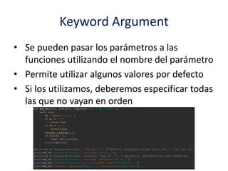 Keyword Argument
• Se pueden pasar los parámetros a las
funciones utilizando el nombre del parámetro
• Permite utilizar algunos valores por defecto
• Si los utilizamos, deberemos especificar todas
las que no vayan en orden
 