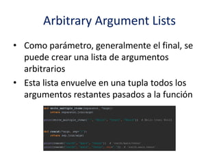 Arbitrary Argument Lists
• Como parámetro, generalmente el final, se
puede crear una lista de argumentos
arbitrarios
• Esta lista envuelve en una tupla todos los
argumentos restantes pasados a la función
 
