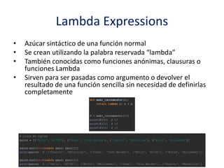 Lambda Expressions
• Azúcar sintáctico de una función normal
• Se crean utilizando la palabra reservada “lambda”
• También conocidas como funciones anónimas, clausuras o
funciones Lambda
• Sirven para ser pasadas como argumento o devolver el
resultado de una función sencilla sin necesidad de definirlas
completamente
 