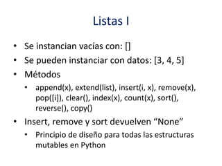Listas I
• Se instancian vacías con: []
• Se pueden instanciar con datos: [3, 4, 5]
• Métodos
• append(x), extend(list), insert(i, x), remove(x),
pop([i]), clear(), index(x), count(x), sort(),
reverse(), copy()
• Insert, remove y sort devuelven “None”
• Principio de diseño para todas las estructuras
mutables en Python
 
