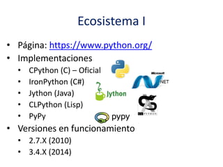 Ecosistema I
• Página: https://www.python.org/
• Implementaciones
• CPython (C) – Oficial
• IronPython (C#)
• Jython (Java)
• CLPython (Lisp)
• PyPy
• Versiones en funcionamiento
• 2.7.X (2010)
• 3.4.X (2014)
 
