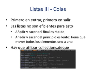 Listas III - Colas
• Primero en entrar, primero en salir
• Las listas no son eficientes para esto
• Añadir y sacar del final es rápido
• Añadir y sacar del principio es lento: tiene que
mover todos los elementos uno a uno
• Hay que utilizar collections.deque
 