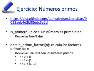 Ejercicio: Números primos
• https://gist.github.com/gonzalezgarciacristian/0
023aeb4e3b98edc5a2d
• is_prime(n): dice si un número es primo o no
• Devuelve True/False
• obtain_prime_factors(n): calcula los factores
primos de n
• Devuelve una lista con los factores primos
• n = 0 -> []
• n = 1 -> [1]
• n > 1 -> [1, …]
 