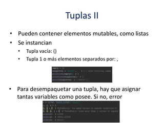 Tuplas II
• Pueden contener elementos mutables, como listas
• Se instancian
• Tupla vacía: ()
• Tupla 1 o más elementos separados por: ,
• Para desempaquetar una tupla, hay que asignar
tantas variables como posee. Si no, error
 