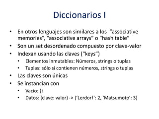 Diccionarios I
• En otros lenguajes son similares a los “associative
memories”, “associative arrays” o “hash table”
• Son un set desordenado compuesto por clave-valor
• Indexan usando las claves (“keys”)
• Elementos inmutables: Números, strings o tuplas
• Tuplas: sólo si contienen números, strings o tuplas
• Las claves son únicas
• Se instancian con
• Vacío: {}
• Datos: {clave: valor} -> {‘Lerdorf’: 2, ‘Matsumoto’: 3}
 