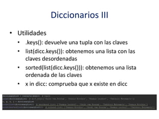 Diccionarios III
• Utilidades
• .keys(): devuelve una tupla con las claves
• list(dicc.keys()): obtenemos una lista con las
claves desordenadas
• sorted(list(dicc.keys())): obtenemos una lista
ordenada de las claves
• x in dicc: comprueba que x existe en dicc
 