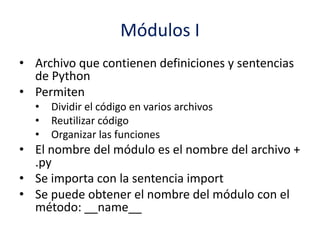 Módulos I
• Archivo que contienen definiciones y sentencias
de Python
• Permiten
• Dividir el código en varios archivos
• Reutilizar código
• Organizar las funciones
• El nombre del módulo es el nombre del archivo +
.py
• Se importa con la sentencia import
• Se puede obtener el nombre del módulo con el
método: __name__
 