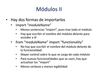 Módulos II
• Hay dos formas de importarlos
• import “moduleName”
• Menos sentencias “import”, pues trae todo el módulo
• Hay que escribir el nombre del módulo delante para
acceder a él
• from “moduleName” import “functionality”
• No hay que escribir el nombre del módulo delante de
la funcionalidad
• Mayor control sobre lo que se carga de cada módulo
• Para nuevas funcionalidades que se usen, hay que
actualizar los “import”
• Menos verboso y menos legibilidad
 