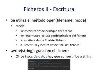Ficheros II - Escritura
• Se utiliza el método open(filename, mode)
• mode
• w: escritura desde principio del fichero
• w+: escritura y lectura desde principio del fichero
• a: escritura desde final del fichero
• a+: escritura y lectura desde final del fichero
• .write(string): graba en el fichero
• Otros tipos de datos hay que convertirlos a string
 