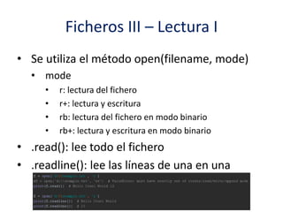 Ficheros III – Lectura I
• Se utiliza el método open(filename, mode)
• mode
• r: lectura del fichero
• r+: lectura y escritura
• rb: lectura del fichero en modo binario
• rb+: lectura y escritura en modo binario
• .read(): lee todo el fichero
• .readline(): lee las líneas de una en una
 