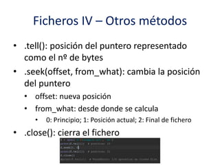 Ficheros IV – Otros métodos
• .tell(): posición del puntero representado
como el nº de bytes
• .seek(offset, from_what): cambia la posición
del puntero
• offset: nueva posición
• from_what: desde donde se calcula
• 0: Principio; 1: Posición actual; 2: Final de fichero
• .close(): cierra el fichero
 