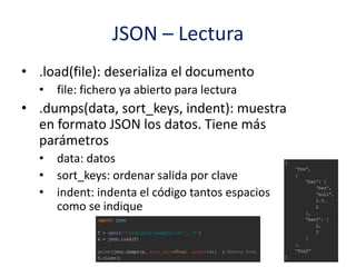 JSON – Lectura
• .load(file): deserializa el documento
• file: fichero ya abierto para lectura
• .dumps(data, sort_keys, indent): muestra
en formato JSON los datos. Tiene más
parámetros
• data: datos
• sort_keys: ordenar salida por clave
• indent: indenta el código tantos espacios
como se indique
 