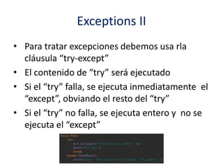 Exceptions II
• Para tratar excepciones debemos usa rla
cláusula “try-except”
• El contenido de “try” será ejecutado
• Si el “try” falla, se ejecuta inmediatamente el
“except”, obviando el resto del “try”
• Si el “try” no falla, se ejecuta entero y no se
ejecuta el “except”
 