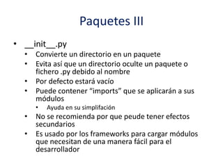 Paquetes III
• __init__.py
• Convierte un directorio en un paquete
• Evita así que un directorio oculte un paquete o
fichero .py debido al nombre
• Por defecto estará vacío
• Puede contener “imports” que se aplicarán a sus
módulos
• Ayuda en su simplifación
• No se recomienda por que peude tener efectos
secundarios
• Es usado por los frameworks para cargar módulos
que necesitan de una manera fácil para el
desarrollador
 