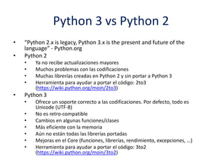 Python 3 vs Python 2
• “Python 2.x is legacy, Python 3.x is the present and future of the
language” - Python.org
• Python 2
• Ya no recibe actualizaciones mayores
• Muchos problemas con las codificaciones
• Muchas librerías creadas en Python 2 y sin portar a Python 3
• Herramienta para ayudar a portar el código: 2to3
(https://wiki.python.org/moin/2to3)
• Python 3
• Ofrece un soporte correcto a las codificaciones. Por defecto, todo es
Unicode (UTF-8)
• No es retro-compatible
• Cambios en algunas funciones/clases
• Más eficiente con la memoria
• Aún no están todas las librerías portadas
• Mejoras en el Core (funciones, librerías, rendimiento, excepciones, …)
• Herramienta para ayudar a portar el código: 3to2
(https://wiki.python.org/moin/3to2)
 