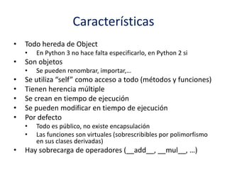Características
• Todo hereda de Object
• En Python 3 no hace falta especificarlo, en Python 2 si
• Son objetos
• Se pueden renombrar, importar,…
• Se utiliza “self” como acceso a todo (métodos y funciones)
• Tienen herencia múltiple
• Se crean en tiempo de ejecución
• Se pueden modificar en tiempo de ejecución
• Por defecto
• Todo es público, no existe encapsulación
• Las funciones son virtuales (sobrescribibles por polimorfismo
en sus clases derivadas)
• Hay sobrecarga de operadores (__add__, __mul__, …)
 