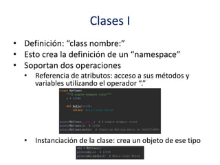 Clases I
• Definición: “class nombre:”
• Esto crea la definición de un “namespace”
• Soportan dos operaciones
• Referencia de atributos: acceso a sus métodos y
variables utilizando el operador “.”
• Instanciación de la clase: crea un objeto de ese tipo
 