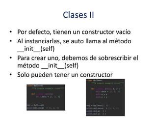 Clases II
• Por defecto, tienen un constructor vacío
• Al instanciarlas, se auto llama al método
__init__(self)
• Para crear uno, debemos de sobrescribir el
método __init__(self)
• Solo pueden tener un constructor
 