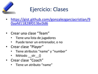 Ejercicio: Clases
• https://gist.github.com/gonzalezgarciacristian/9
0aafd11828f013bc0d6
• Crear una clase “Team”
• Tiene una lista de jugadores
• Puede tener un entrenador, o no
• Crear clase “Player”
• Tiene atributos “name” y “number”
• Método __str__()
• Crear clase “Coach”
• Tiene un atributo “name”
 