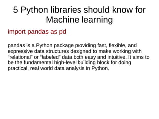 5 Python libraries should know for
Machine learning
import pandas as pd
pandas is a Python package providing fast, flexible, and
expressive data structures designed to make working with
“relational” or “labeled” data both easy and intuitive. It aims to
be the fundamental high-level building block for doing
practical, real world data analysis in Python.
 