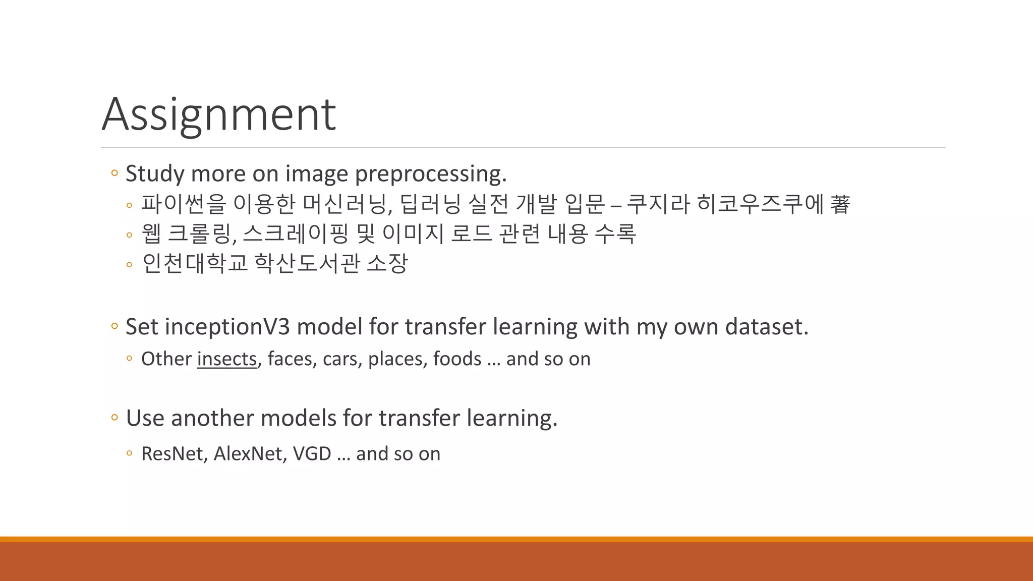 Assignment
◦ Study more on image preprocessing.
◦ 파이썬을 이용한 머신러닝, 딥러닝 실전 개발 입문 – 쿠지라 히코우즈쿠에 著
◦ 웹 크롤링, 스크레이핑 및 이미지 로드 관련 내용 수록
◦ 인천대학교 학산도서관 소장
◦ Set inceptionV3 model for transfer learning with my own dataset.
◦ Other insects, faces, cars, places, foods … and so on
◦ Use another models for transfer learning.
◦ ResNet, AlexNet, VGD … and so on
 