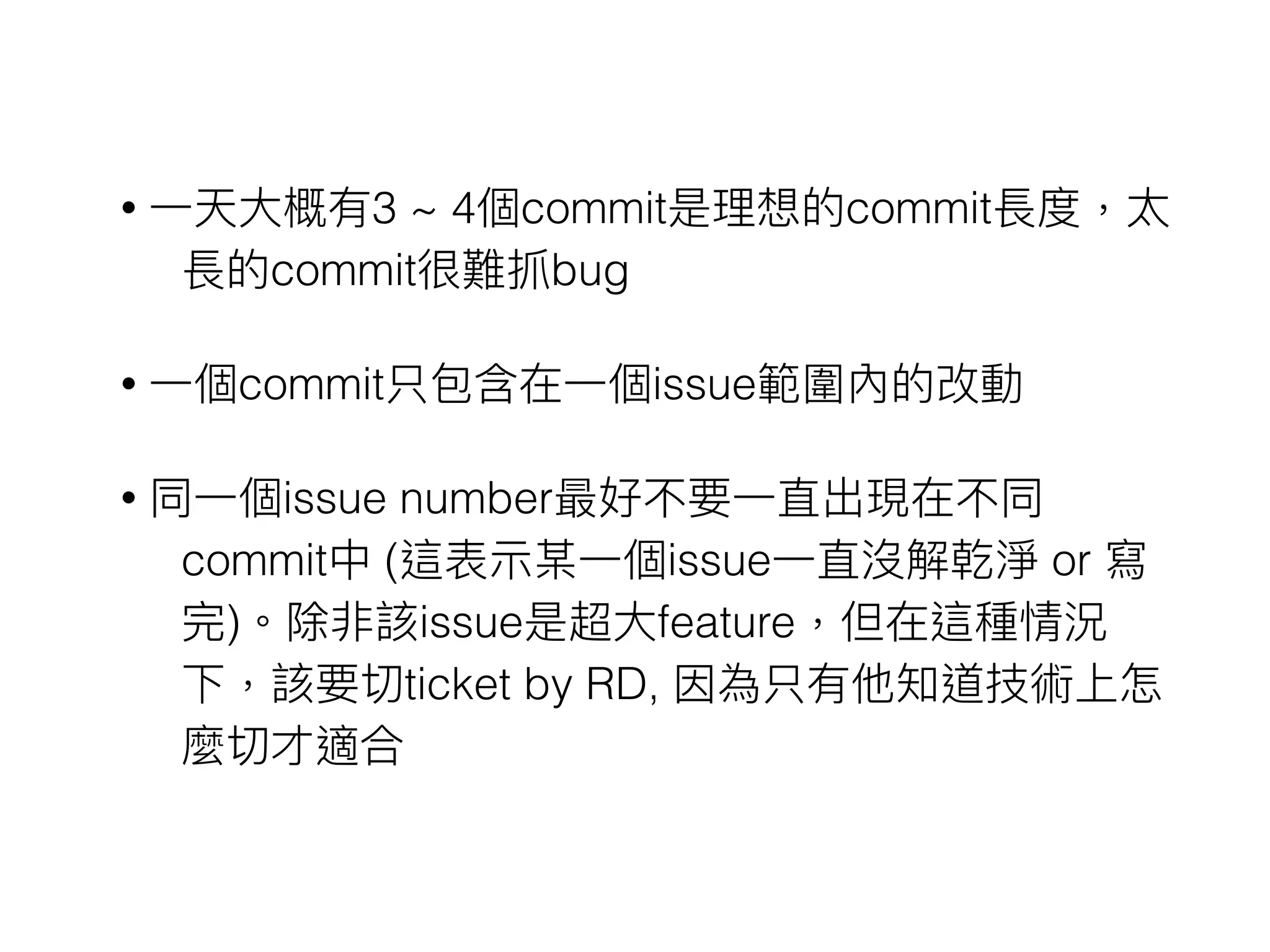 • ⼀一天⼤大概有3 ~ 4個commit是理理想的commit長度，太
長的commit很難抓bug
• ⼀一個commit只包含在⼀一個issue範圍內的改動
• 同⼀一個issue number最好不要⼀一直出現在不同
commit中 (這表⽰示某⼀一個issue⼀一直沒解乾淨 or 寫
完)。除非該issue是超⼤大feature，但在這種情況
下，該要切ticket by RD, 因為只有他知道技術上怎
麼切才適合
 