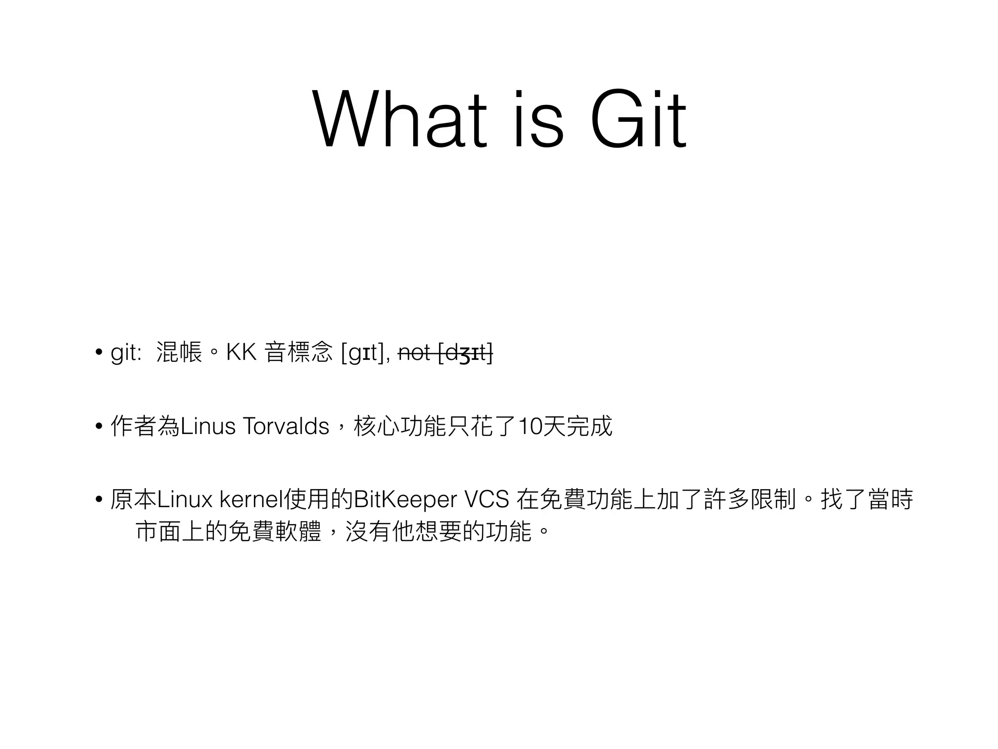 What is Git
• git: 混帳。KK ⾳音標念念 [gɪt], not [dʒɪt]
• 作者為Linus Torvalds，核⼼心功能只花了了10天完成
• 原本Linux kernel使⽤用的BitKeeper VCS 在免費功能上加了了許多限制。找了了當時
市⾯面上的免費軟體，沒有他想要的功能。
 