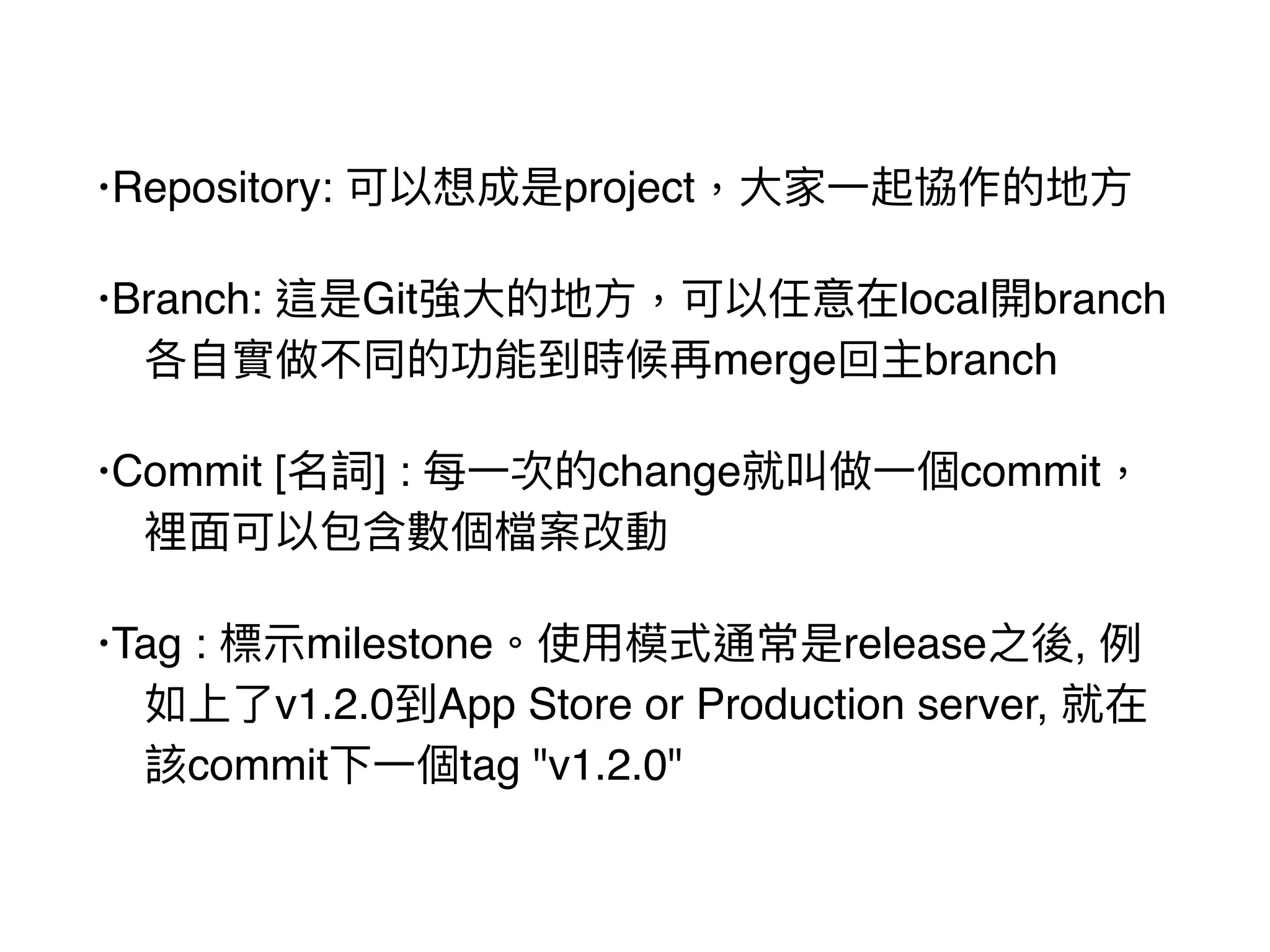 •Repository: 可以想成是project，⼤大家⼀一起協作的地⽅方
•Branch: 這是Git強⼤大的地⽅方，可以任意在local開branch
各⾃自實做不同的功能到時候再merge回主branch
•Commit [名詞] : 每⼀一次的change就叫做⼀一個commit，
裡⾯面可以包含數個檔案改動
•Tag : 標⽰示milestone。使⽤用模式通常是release之後, 例例
如上了了v1.2.0到App Store or Production server, 就在
該commit下⼀一個tag "v1.2.0"
 