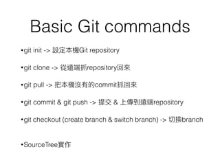 Basic Git commands
•git init -> 設定本機Git repository
•git clone -> 從遠端抓repository回來來
•git pull -> 把本機沒有的commit抓回來來
•git commit & git push -> 提交 & 上傳到遠端repository
•git checkout (create branch & switch branch) -> 切換branch
•SourceTree實作
 