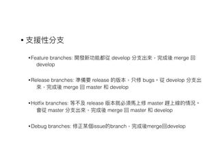 • ⽀支援性分⽀支
• Feature branches: 開發新功能都從 develop 分⽀支出來來，完成後 merge 回
develop
• Release branches: 準備要 release 的版本，只修 bugs。從 develop 分⽀支出
來來，完成後 merge 回 master 和 develop
• Hotﬁx branches: 等不及 release 版本就必須⾺馬上修 master 趕上線的情況。
會從 master 分⽀支出來來，完成後 merge 回 master 和 develop
• Debug branches: 修正某個issue的branch，完成後merge回develop
 