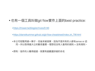 • 也有⼀一個⼯工具叫做git ﬂow實作上⾯面的best practice:
• https://ihower.tw/blog/archives/5140
• https://danielkummer.github.io/git-ﬂow-cheatsheet/index.zh_TW.html
• 本公司短暫⽤用過⼀一陣⼦子，但後來來被捨棄，因為不是所有的⼈人都有sense or 認
同。所以取得最⼤大公約數很重要。理理想但沒有⼈人會⽤用的規則 = 沒有規則。
• 原則：協作的⼈人離得越遠，就要有越嚴謹詳細的命名
 