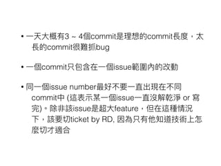 • ⼀一天⼤大概有3 ~ 4個commit是理理想的commit長度，太
長的commit很難抓bug
• ⼀一個commit只包含在⼀一個issue範圍內的改動
• 同⼀一個issue number最好不要⼀一直出現在不同
commit中 (這表⽰示某⼀一個issue⼀一直沒解乾淨 or 寫
完)。除非該issue是超⼤大feature，但在這種情況
下，該要切ticket by RD, 因為只有他知道技術上怎
麼切才適合
 