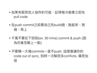 • 如果有跟其他⼈人協作的可能，記得每次做事之前先
pull code
• 在push commit之前要⾃自⼰己先build過、跑起來來、測
過、再上
• 千萬不要在下班前(ex: 30 mins) commit & push (因
為你會忽略略上⼀一點)
• 不要積⼀一⼤大堆commits⼀一直不push, 這樣會讓你的
code out of sync, 到時⼀一次解很多conﬂicts, 痛苦加
倍
 
