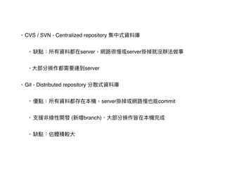 • CVS / SVN - Centralized repository 集中式資料庫
• 缺點：所有資料都在server，網路路很慢或server掛掉就沒辦法做事
• ⼤大部分操作都需要連到server
• Git - Distributed repository 分散式資料庫
• 優點：所有資料都存在本機，server掛掉或網路路慢也能commit
• ⽀支援非線性開發 (新增branch)、⼤大部分操作皆在本機完成
• 缺點：佔體積較⼤大
 