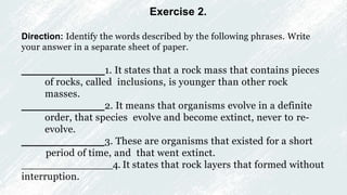 Exercise 2.
Direction: Identify the words described by the following phrases. Write
your answer in a separate sheet of paper.
_______________1. It states that a rock mass that contains pieces
of rocks, called inclusions, is younger than other rock
masses.
_______________2. It means that organisms evolve in a definite
order, that species evolve and become extinct, never to re-
evolve.
_______________3. These are organisms that existed for a short
period of time, and that went extinct.
_______________4. It states that rock layers that formed without
interruption.
 