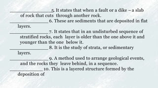 _______________5. It states that when a fault or a dike – a slab
of rock that cuts through another rock.
______________ 6. These are sediments that are deposited in flat
layers.
______________ 7. It states that in an undisturbed sequence of
stratified rocks, each layer is older than the one above it and
younger than the one below it.
______________ 8. It is the study of strata, or sedimentary
layers.
______________ 9. A method used to arrange geological events,
and the rocks they leave behind, in a sequence.
____________ 10. This is a layered structure formed by the
deposition of
 